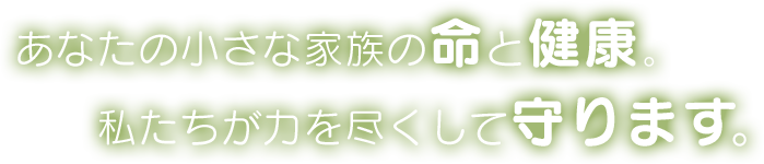 あなたの小さな家族の命と健康。私たちが力を尽くして守ります。